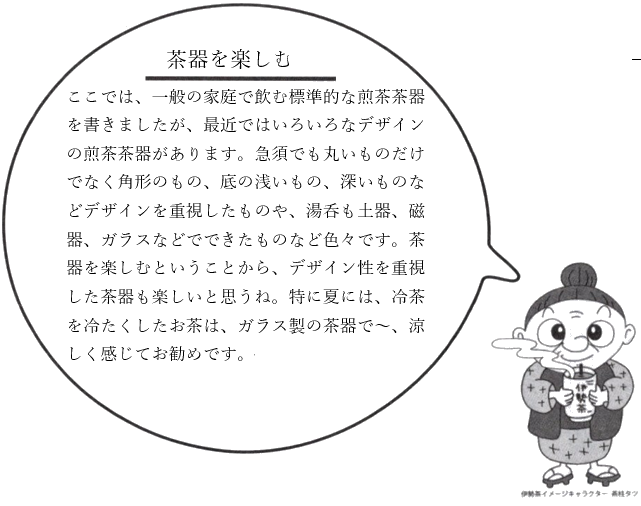 茶器を楽しむ：ここでは、一般の家庭で飲む標準的な煎茶茶器を書きましたが、最近ではいろいろなデザインの煎茶茶器があります。急須でも丸いものだけでなく角形のもの、底の浅いもの、深いものなどデザインを重視したものや、湯呑も土器、磁器、ガラスなどでできたものなど色々です。茶器を楽しむということから、デザイン性を重視した茶器も楽しいと思うね。特に夏には、冷茶を冷たくしたお茶は、ガラス製の茶器で、涼しく感じてお勧めです